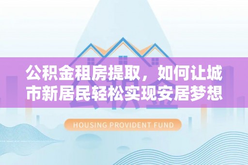 雨山公积金租房提取，如何让城市新居民轻松实现安居梦想