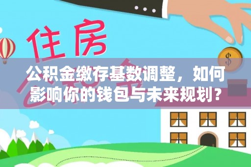 雨山公积金缴存基数调整，如何影响你的钱包与未来规划？