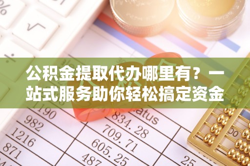 雨山公积金提取代办哪里有？一站式服务助你轻松搞定资金难题