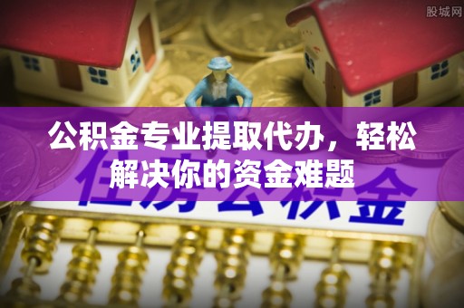 雨山公积金专业提取代办，轻松解决你的资金难题