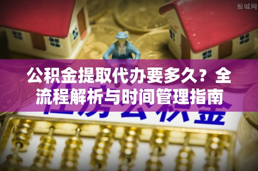 雨山公积金提取代办要多久？全流程解析与时间管理指南