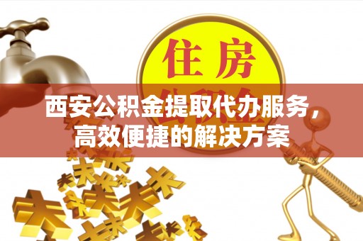 雨山西安公积金提取代办服务，高效便捷的解决方案