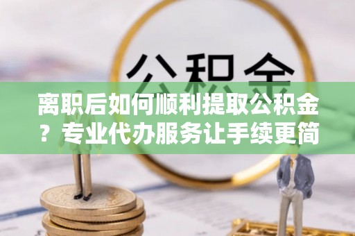雨山离职后如何顺利提取公积金？专业代办服务让手续更简单