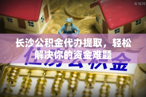 雨山长沙公积金代办提取，轻松解决你的资金难题